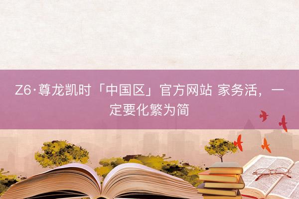 Z6·尊龙凯时「中国区」官方网站 家务活，一定要化繁为简