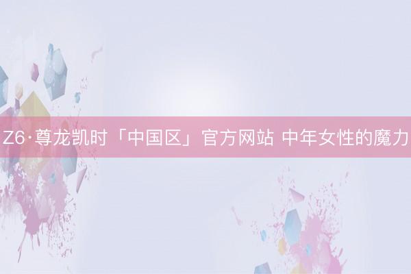 Z6·尊龙凯时「中国区」官方网站 中年女性的魔力