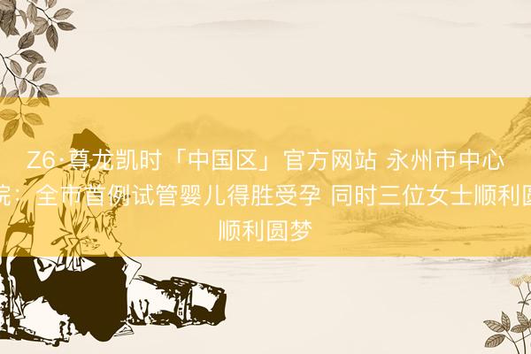 Z6·尊龙凯时「中国区」官方网站 永州市中心病院：全市首例试管婴儿得胜受孕 同时三位女士顺利圆梦