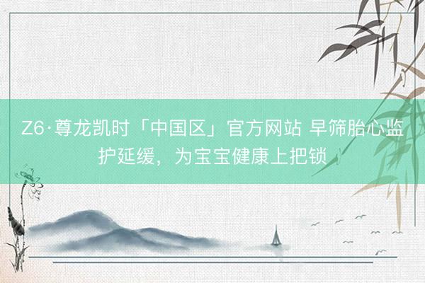 Z6·尊龙凯时「中国区」官方网站 早筛胎心监护延缓，为宝宝健康上把锁