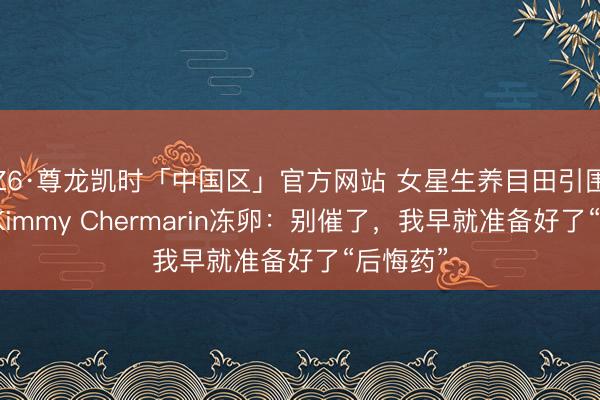Z6·尊龙凯时「中国区」官方网站 女星生养目田引围不雅!Kimmy Chermarin冻卵:别催了,我早就准备好了“后悔药”