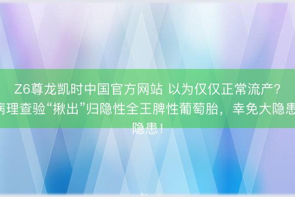 Z6尊龙凯时中国官方网站 以为仅仅正常流产？病理查验“揪出”归隐性全王脾性葡萄胎，幸免大隐患！
