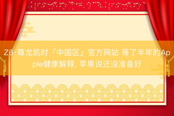 Z6·尊龙凯时「中国区」官方网站 等了半年的Apple健康解释, 苹果说还没准备好