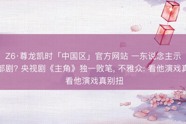 Z6·尊龙凯时「中国区」官方网站 一东说念主示寂整部剧? 央视剧《主角》独一败笔, 不雅众: 看他演戏真别扭
