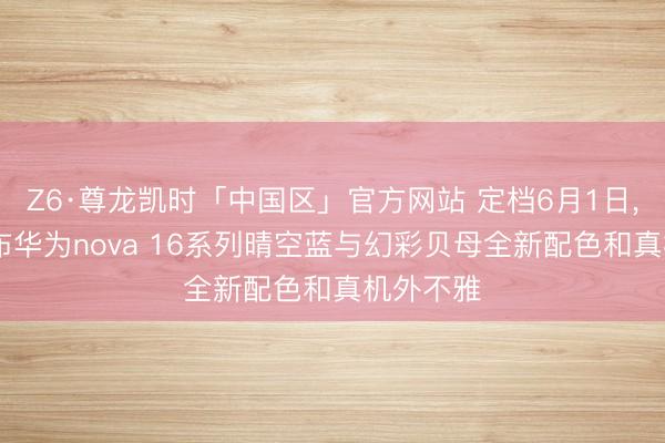 Z6·尊龙凯时「中国区」官方网站 定档6月1日， 官方公布华为nova 16系列晴空蓝与幻彩贝母全新配色和真机外不雅
