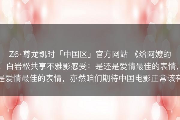 Z6·尊龙凯时「中国区」官方网站 《给阿嬷的情书》,票房超10亿元!白岩松共享不雅影感受:是还是爱情最佳的表情,亦然咱们期待中国电影正常该有的表情