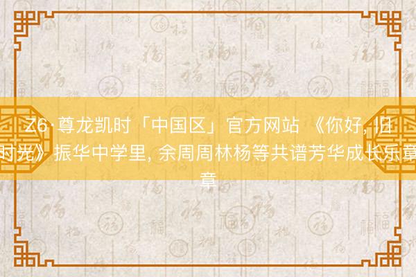 Z6·尊龙凯时「中国区」官方网站 《你好， 旧时光》振华中学里， 余周周林杨等共谱芳华成长乐章