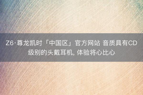 Z6·尊龙凯时「中国区」官方网站 音质具有CD级别的头戴耳机， 体验将心比心