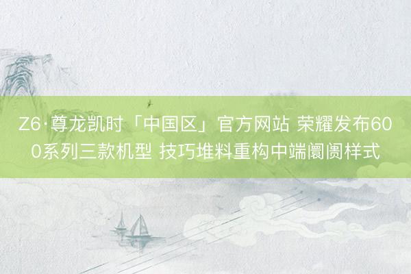 Z6·尊龙凯时「中国区」官方网站 荣耀发布600系列三款机型 技巧堆料重构中端阛阓样式