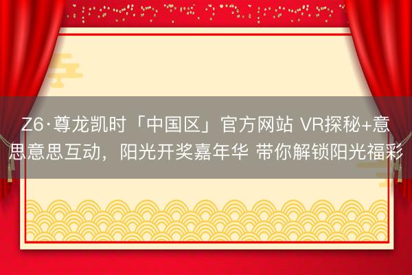 Z6·尊龙凯时「中国区」官方网站 VR探秘+意思意思互动，阳光开奖嘉年华 带你解锁阳光福彩