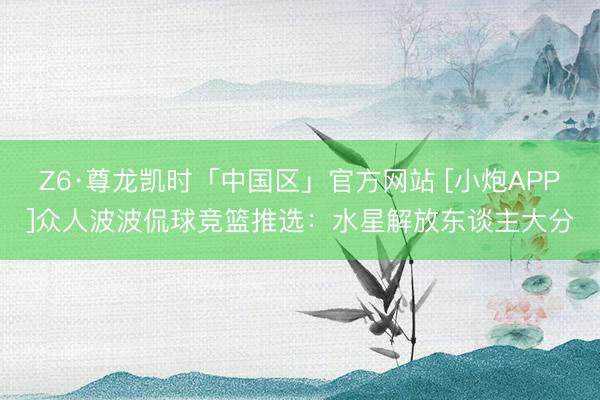 Z6·尊龙凯时「中国区」官方网站 [小炮APP]众人波波侃球竞篮推选：水星解放东谈主大分