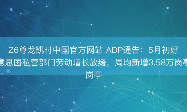 Z6尊龙凯时中国官方网站 ADP通告：5月初好意思国私营部门劳动增长放缓，周均新增3.58万岗亭