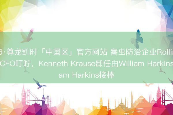 Z6·尊龙凯时「中国区」官方网站 害虫防治企业Rollins文牍CFO叮咛,Kenneth Krause卸任由William Harkins接棒