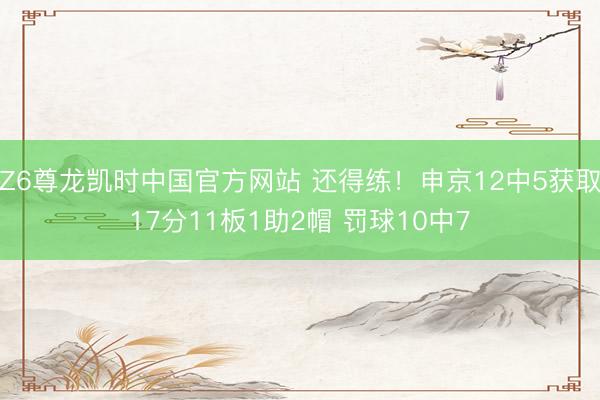 Z6尊龙凯时中国官方网站 还得练！申京12中5获取17分11板1助2帽 罚球10中7