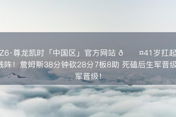 Z6·尊龙凯时「中国区」官方网站 😤41岁扛起残阵！詹姆斯38分钟砍28分7板8助 死磕后生军晋级！