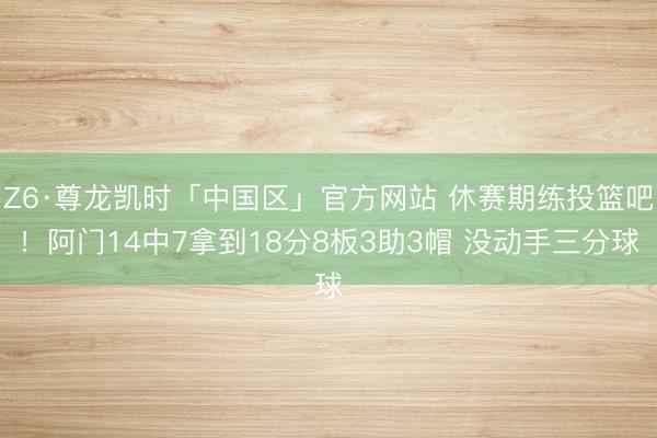Z6·尊龙凯时「中国区」官方网站 休赛期练投篮吧！阿门14中7拿到18分8板3助3帽 没动手三分球