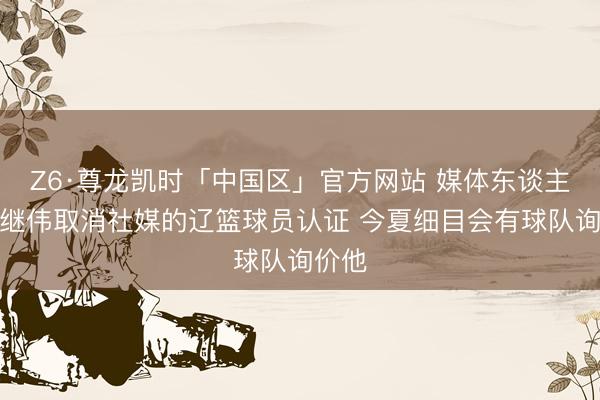 Z6·尊龙凯时「中国区」官方网站 媒体东谈主：赵继伟取消社媒的辽篮球员认证 今夏细目会有球队询价他