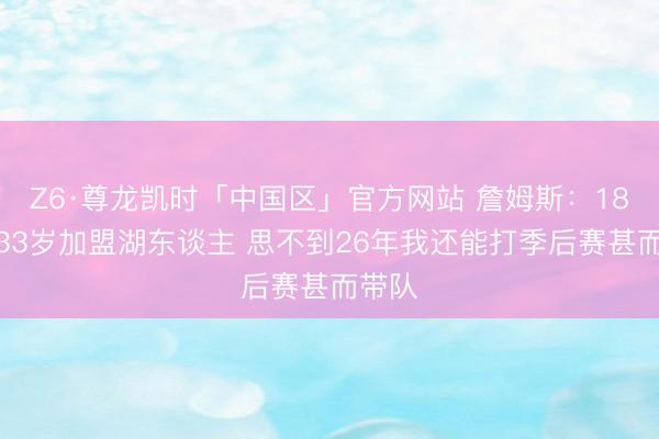 Z6·尊龙凯时「中国区」官方网站 詹姆斯：18年我33岁加盟湖东谈主 思不到26年我还能打季后赛甚而带队