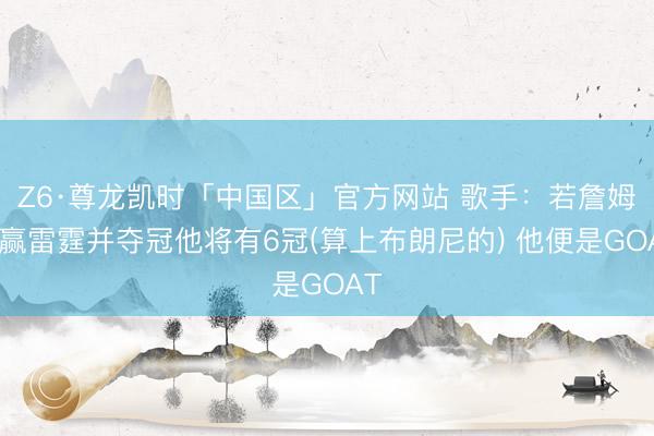 Z6·尊龙凯时「中国区」官方网站 歌手：若詹姆斯赢雷霆并夺冠他将有6冠(算上布朗尼的) 他便是GOAT