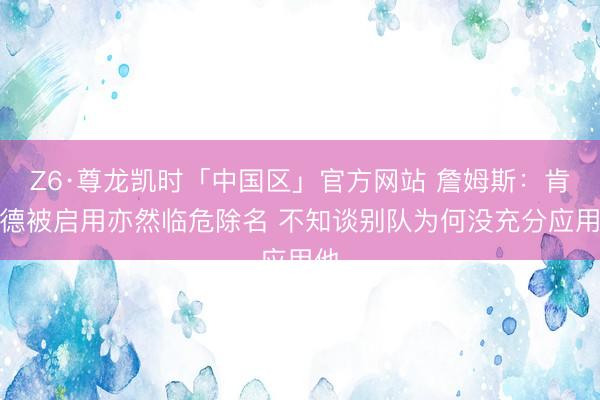 Z6·尊龙凯时「中国区」官方网站 詹姆斯：肯纳德被启用亦然临危除名 不知谈别队为何没充分应用他
