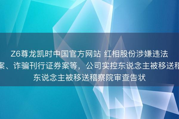 Z6尊龙凯时中国官方网站 红相股份涉嫌违法知道进攻信息案、诈骗刊行证券案等，公司实控东说念主被移送稽察院审查告状