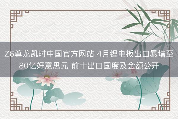 Z6尊龙凯时中国官方网站 4月锂电板出口暴增至80亿好意思元 前十出口国度及金额公开