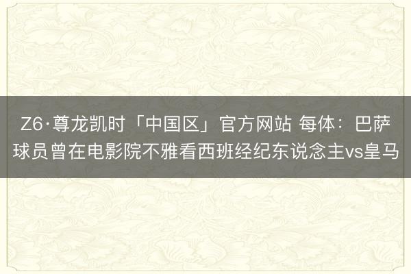 Z6·尊龙凯时「中国区」官方网站 每体：巴萨球员曾在电影院不雅看西班经纪东说念主vs皇马