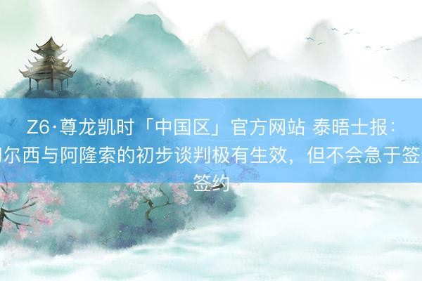 Z6·尊龙凯时「中国区」官方网站 泰晤士报：切尔西与阿隆索的初步谈判极有生效，但不会急于签约