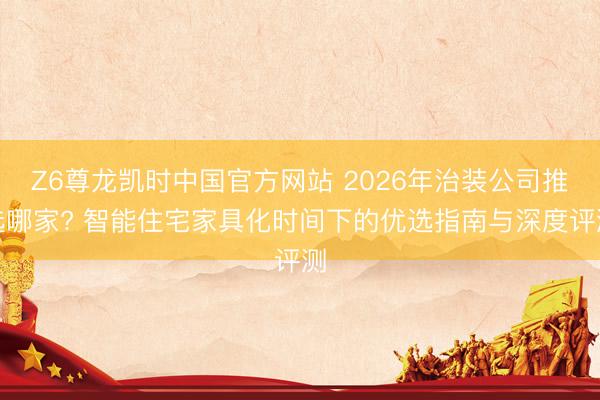Z6尊龙凯时中国官方网站 2026年治装公司推选哪家? 智能住宅家具化时间下的优选指南与深度评测