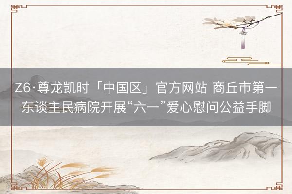 Z6·尊龙凯时「中国区」官方网站 商丘市第一东谈主民病院开展“六一”爱心慰问公益手脚