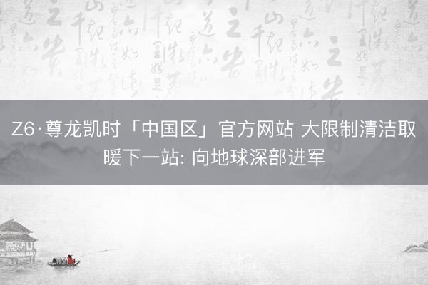 Z6·尊龙凯时「中国区」官方网站 大限制清洁取暖下一站: 向地球深部进军
