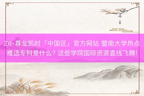 Z6·尊龙凯时「中国区」官方网站 暨南大学热点推选专科是什么? 这些学院国际资源直线飞腾!