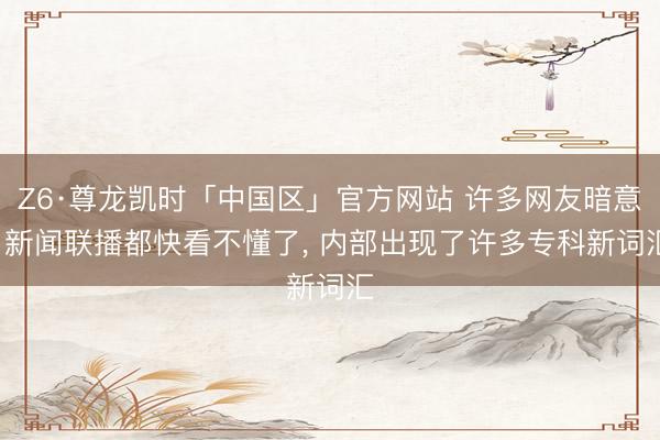 Z6·尊龙凯时「中国区」官方网站 许多网友暗意: 新闻联播都快看不懂了， 内部出现了许多专科新词汇