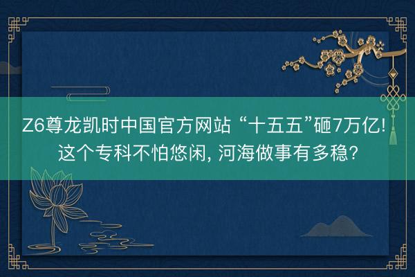 Z6尊龙凯时中国官方网站 “十五五”砸7万亿! 这个专科不怕悠闲， 河海做事有多稳?