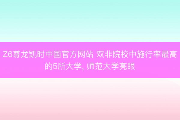 Z6尊龙凯时中国官方网站 双非院校中施行率最高的5所大学, 师范大学亮眼