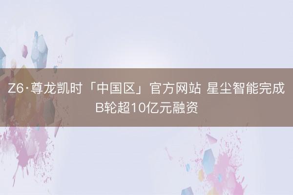 Z6·尊龙凯时「中国区」官方网站 星尘智能完成B轮超10亿元融资