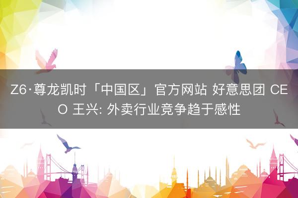 Z6·尊龙凯时「中国区」官方网站 好意思团 CEO 王兴: 外卖行业竞争趋于感性