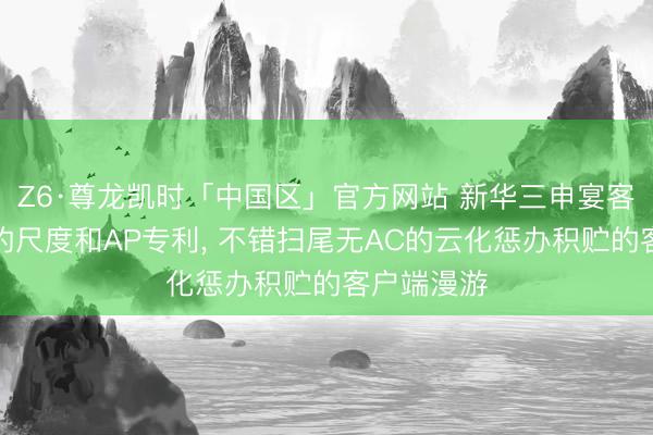 Z6·尊龙凯时「中国区」官方网站 新华三申宴客户端漫游的尺度和AP专利， 不错扫尾无AC的云化惩办积贮的客户端漫游