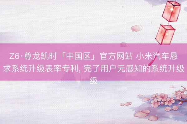 Z6·尊龙凯时「中国区」官方网站 小米汽车恳求系统升级表率专利， 完了用户无感知的系统升级