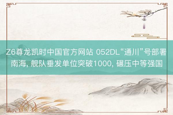 Z6尊龙凯时中国官方网站 052DL“通川”号部署南海， 舰队垂发单位突破1000， 碾压中等强国