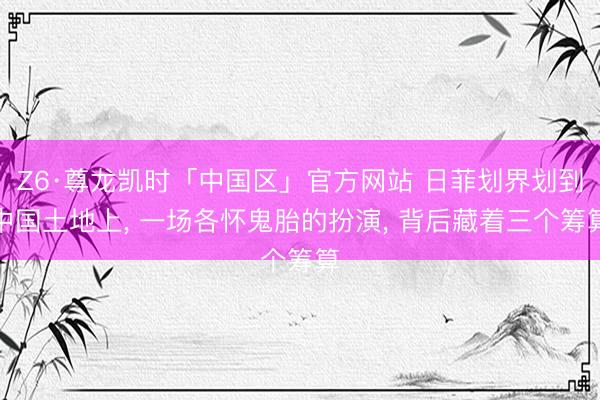 Z6·尊龙凯时「中国区」官方网站 日菲划界划到中国土地上， 一场各怀鬼胎的扮演， 背后藏着三个筹算