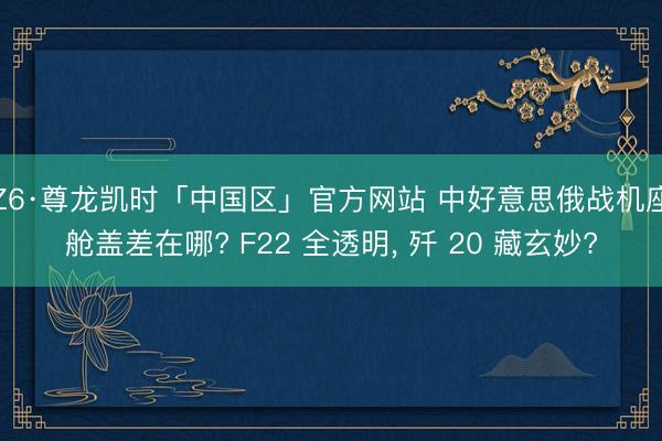 Z6·尊龙凯时「中国区」官方网站 中好意思俄战机座舱盖差在哪? F22 全透明， 歼 20 藏玄妙?