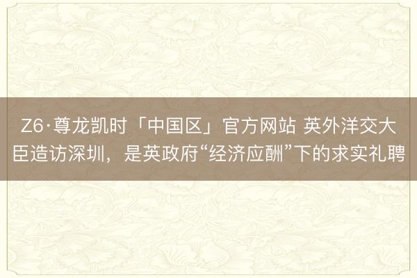 Z6·尊龙凯时「中国区」官方网站 英外洋交大臣造访深圳，是英政府“经济应酬”下的求实礼聘