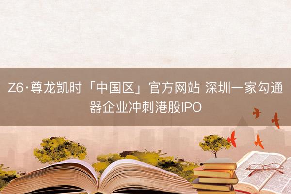 Z6·尊龙凯时「中国区」官方网站 深圳一家勾通器企业冲刺港股IPO