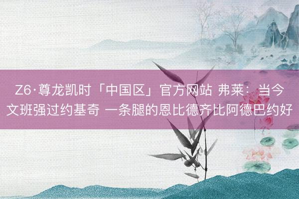 Z6·尊龙凯时「中国区」官方网站 弗莱：当今文班强过约基奇 一条腿的恩比德齐比阿德巴约好