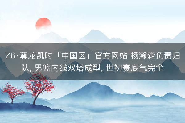 Z6·尊龙凯时「中国区」官方网站 杨瀚森负责归队， 男篮内线双塔成型， 世初赛底气完全