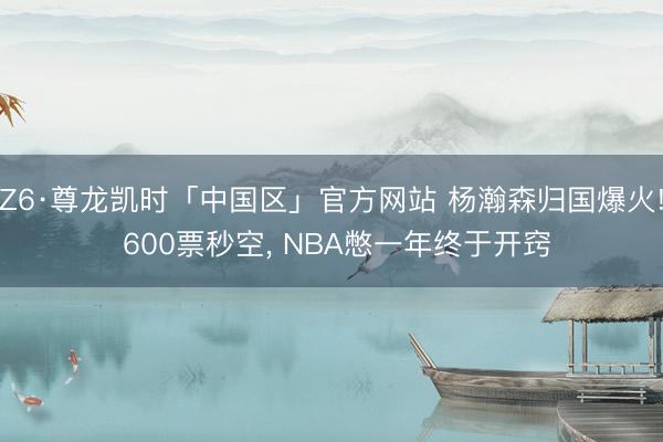 Z6·尊龙凯时「中国区」官方网站 杨瀚森归国爆火! 600票秒空， NBA憋一年终于开窍