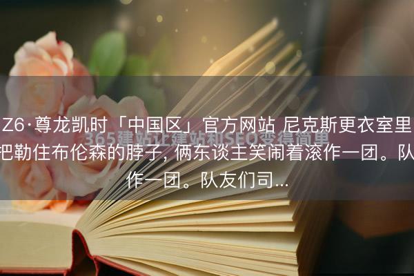 Z6·尊龙凯时「中国区」官方网站 尼克斯更衣室里， 哈特一把勒住布伦森的脖子， 俩东谈主笑闹着滚作一团。队友们司...