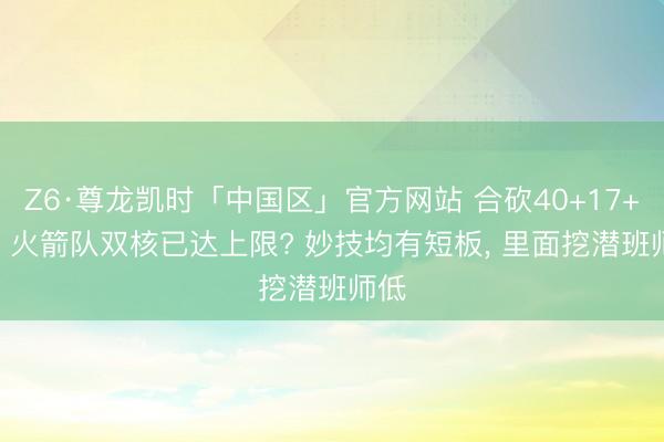 Z6·尊龙凯时「中国区」官方网站 合砍40+17+10! 火箭队双核已达上限? 妙技均有短板， 里面挖潜班师低