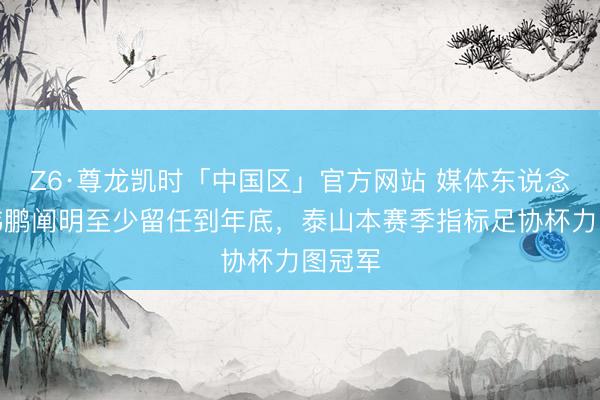 Z6·尊龙凯时「中国区」官方网站 媒体东说念主:韩鹏阐明至少留任到年底,泰山本赛季指标足协杯力图冠军